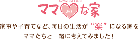 ママLOVEな家　家事や子育てなど、毎日の生活が「楽」になる家をママたちと一緒に考えてみました。
