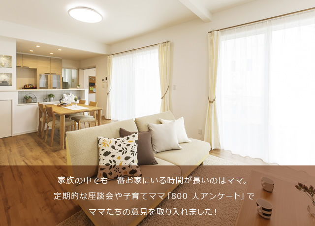 家族の中でも一番お家にいる時間が長いのはママ。定期的な座談会や子育てママ「800 人アンケート」でママたちの意見を取り入れました！