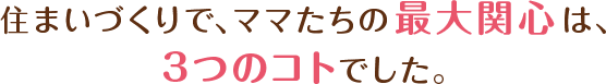住まいづくりで、ママたちの最大関心は、3つのコトでした。