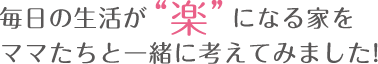 毎日の生活が楽になる家をママたちと一緒に考えてみました！